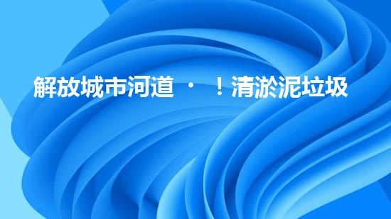 解放城市河道！清淤泥垃圾設備來襲，誰將成為環(huán)保英雄？